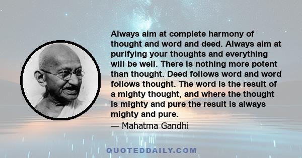 Always aim at complete harmony of thought and word and deed. Always aim at purifying your thoughts and everything will be well. There is nothing more potent than thought. Deed follows word and word follows thought. The