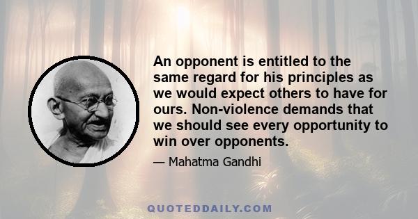 An opponent is entitled to the same regard for his principles as we would expect others to have for ours. Non-violence demands that we should see every opportunity to win over opponents.