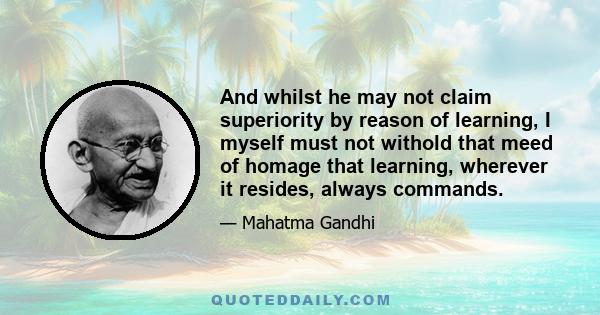 And whilst he may not claim superiority by reason of learning, I myself must not withold that meed of homage that learning, wherever it resides, always commands.