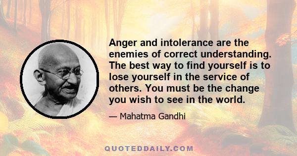 Anger and intolerance are the enemies of correct understanding. The best way to find yourself is to lose yourself in the service of others. You must be the change you wish to see in the world.