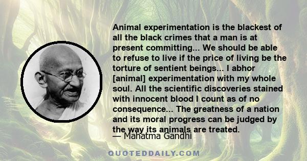 Animal experimentation is the blackest of all the black crimes that a man is at present committing... We should be able to refuse to live if the price of living be the torture of sentient beings... I abhor [animal]