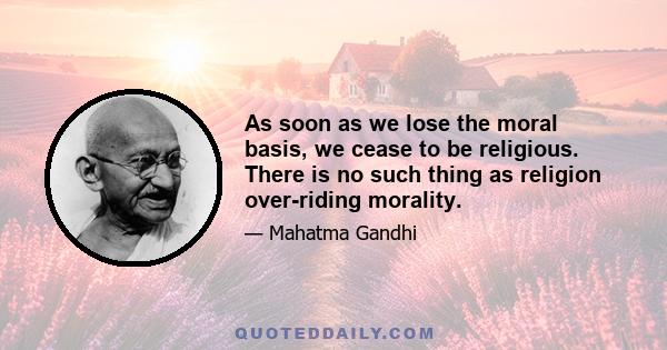 As soon as we lose the moral basis, we cease to be religious. There is no such thing as religion over-riding morality.