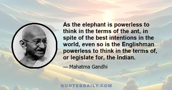 As the elephant is powerless to think in the terms of the ant, in spite of the best intentions in the world, even so is the Englishman powerless to think in the terms of, or legislate for, the Indian.