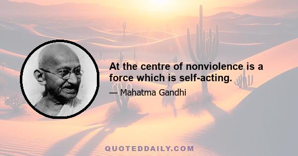 At the centre of nonviolence is a force which is self-acting.