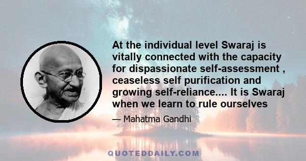 At the individual level Swaraj is vitally connected with the capacity for dispassionate self-assessment , ceaseless self purification and growing self-reliance.... It is Swaraj when we learn to rule ourselves