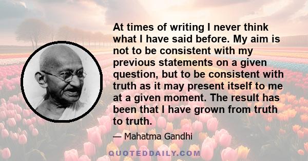 At times of writing I never think what I have said before. My aim is not to be consistent with my previous statements on a given question, but to be consistent with truth as it may present itself to me at a given