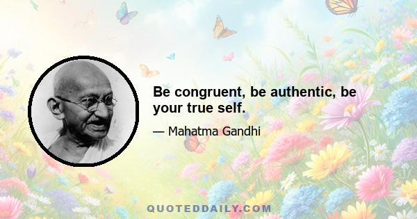 Be congruent, be authentic, be your true self.