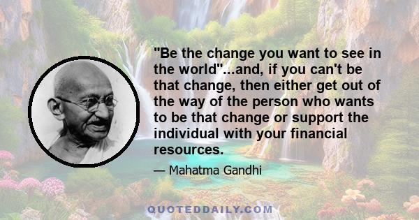 Be the change you want to see in the world...and, if you can't be that change, then either get out of the way of the person who wants to be that change or support the individual with your financial resources.