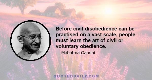 Before civil disobedience can be practised on a vast scale, people must learn the art of civil or voluntary obedience.