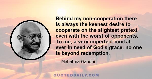 Behind my non-cooperation there is always the keenest desire to cooperate on the slightest pretext even with the worst of opponents. To me, a very imperfect mortal, ever in need of God's grace, no one is beyond