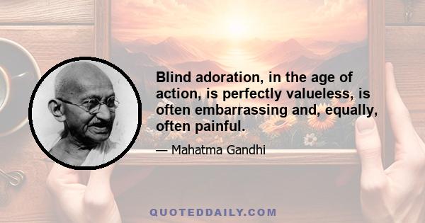 Blind adoration, in the age of action, is perfectly valueless, is often embarrassing and, equally, often painful.