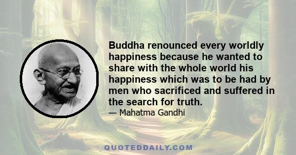 Buddha renounced every worldly happiness because he wanted to share with the whole world his happiness which was to be had by men who sacrificed and suffered in the search for truth.