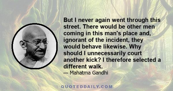 But I never again went through this street. There would be other men coming in this man's place and, ignorant of the incident, they would behave likewise. Why should I unnecessarily court another kick? I therefore