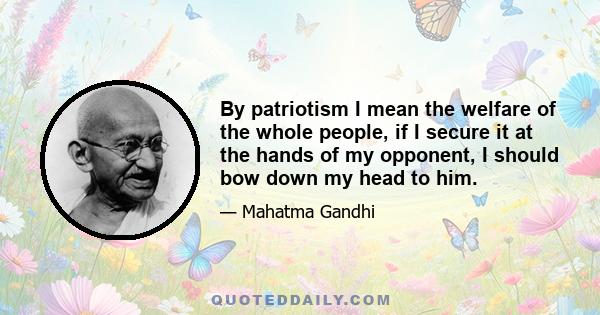 By patriotism I mean the welfare of the whole people, if I secure it at the hands of my opponent, I should bow down my head to him.