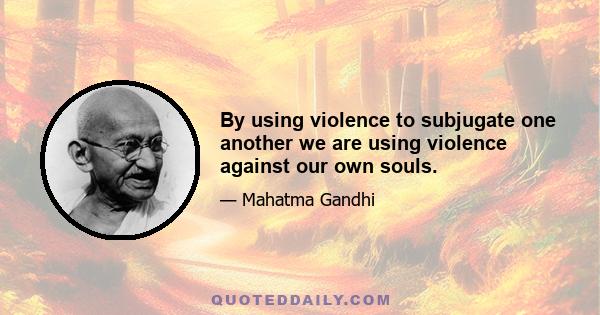 By using violence to subjugate one another we are using violence against our own souls.