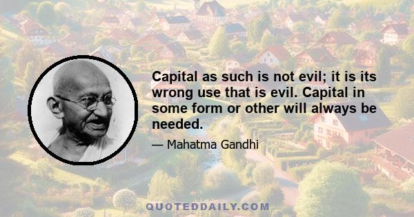 Capital as such is not evil; it is its wrong use that is evil. Capital in some form or other will always be needed.