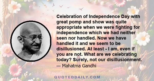 Celebration of Independence Day with great pomp and show was quite appropriate when we were fighting for independence which we had neither seen nor handled. Now we have handled it and we seem to be disillusioned. At