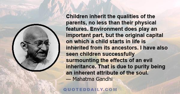 Children inherit the qualities of the parents, no less than their physical features. Environment does play an important part, but the original capital on which a child starts in life is inherited from its ancestors. I