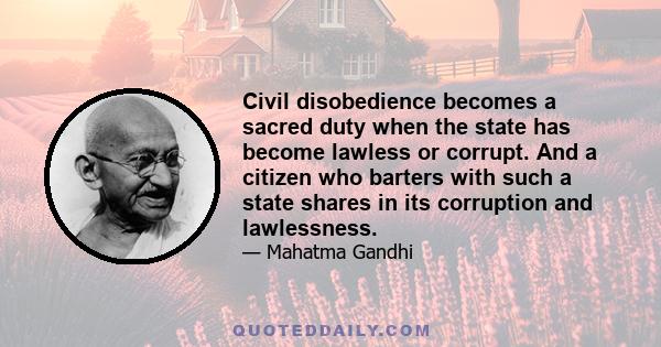 Civil disobedience becomes a sacred duty when the state has become lawless or corrupt. And a citizen who barters with such a state shares in its corruption and lawlessness.