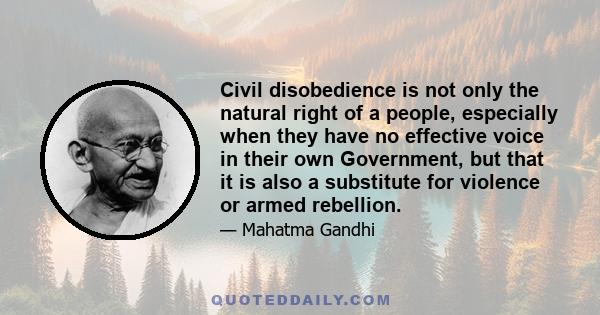 Civil disobedience is not only the natural right of a people, especially when they have no effective voice in their own Government, but that it is also a substitute for violence or armed rebellion.