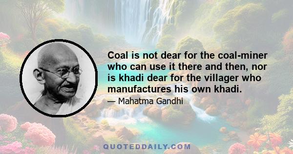 Coal is not dear for the coal-miner who can use it there and then, nor is khadi dear for the villager who manufactures his own khadi.