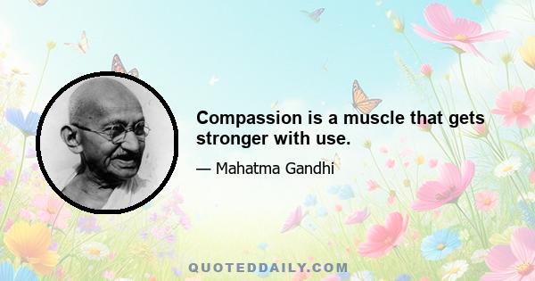 Compassion is a muscle that gets stronger with use.