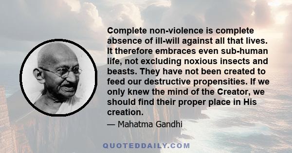 Complete non-violence is complete absence of ill-will against all that lives. It therefore embraces even sub-human life, not excluding noxious insects and beasts. They have not been created to feed our destructive