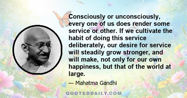 Consciously or unconsciously, every one of us does render some service or other. If we cultivate the habit of doing this service deliberately, our desire for service will steadily grow stronger, and will make, not only