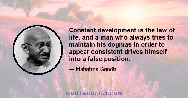 Constant development is the law of life, and a man who always tries to maintain his dogmas in order to appear consistent drives himself into a false position.