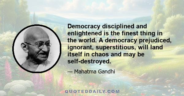 Democracy disciplined and enlightened is the finest thing in the world. A democracy prejudiced, ignorant, superstitious, will land itself in chaos and may be self-destroyed.