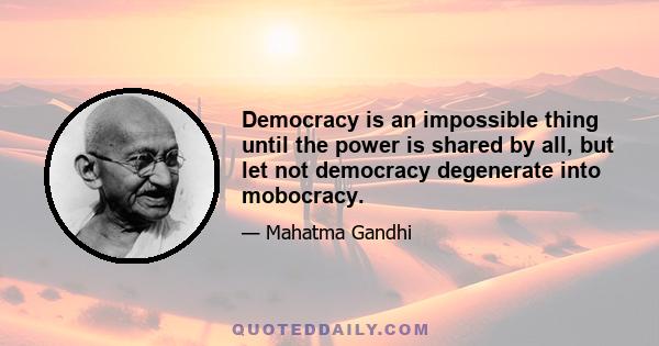 Democracy is an impossible thing until the power is shared by all, but let not democracy degenerate into mobocracy.