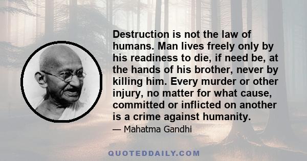 Destruction is not the law of humans. Man lives freely only by his readiness to die, if need be, at the hands of his brother, never by killing him. Every murder or other injury, no matter for what cause, committed or