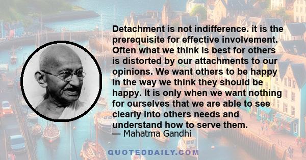 Detachment is not indifference. it is the prerequisite for effective involvement. Often what we think is best for others is distorted by our attachments to our opinions. We want others to be happy in the way we think