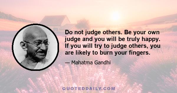 Do not judge others. Be your own judge and you will be truly happy. If you will try to judge others, you are likely to burn your fingers.