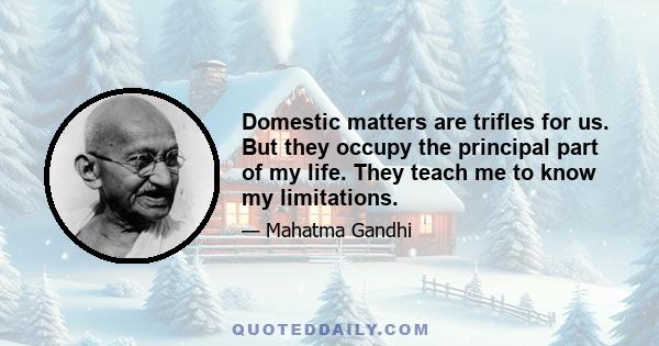 Domestic matters are trifles for us. But they occupy the principal part of my life. They teach me to know my limitations.