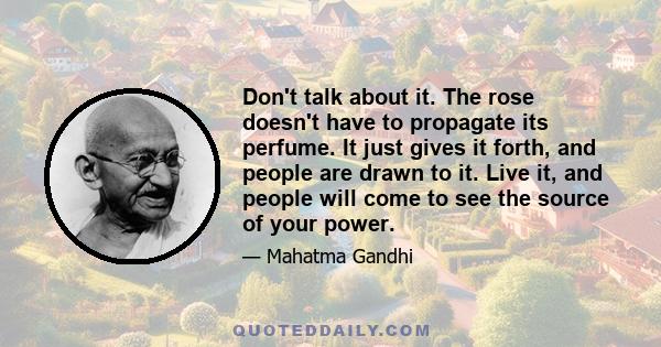 Don't talk about it. The rose doesn't have to propagate its perfume. It just gives it forth, and people are drawn to it. Live it, and people will come to see the source of your power.