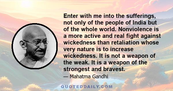 Enter with me into the sufferings, not only of the people of India but of the whole world. Nonviolence is a more active and real fight against wickedness than retaliation whose very nature is to increase wickedness. It