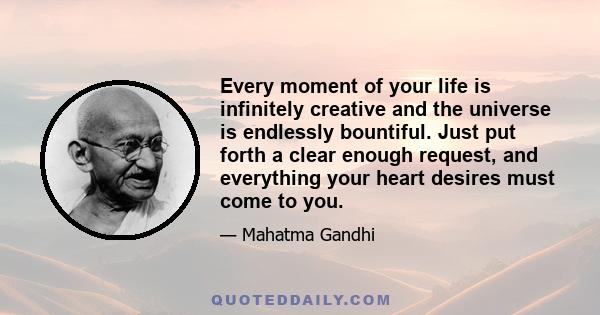 Every moment of your life is infinitely creative and the universe is endlessly bountiful. Just put forth a clear enough request, and everything your heart desires must come to you.