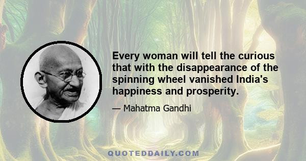 Every woman will tell the curious that with the disappearance of the spinning wheel vanished India's happiness and prosperity.