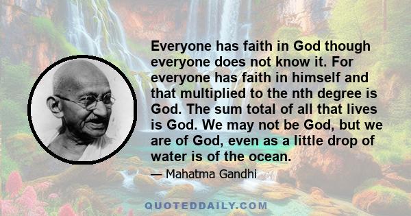 Everyone has faith in God though everyone does not know it. For everyone has faith in himself and that multiplied to the nth degree is God. The sum total of all that lives is God. We may not be God, but we are of God,