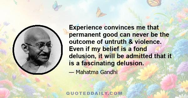 Experience convinces me that permanent good can never be the outcome of untruth & violence. Even if my belief is a fond delusion, it will be admitted that it is a fascinating delusion.