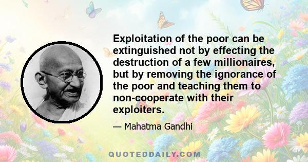 Exploitation of the poor can be extinguished not by effecting the destruction of a few millionaires, but by removing the ignorance of the poor and teaching them to non-cooperate with their exploiters.