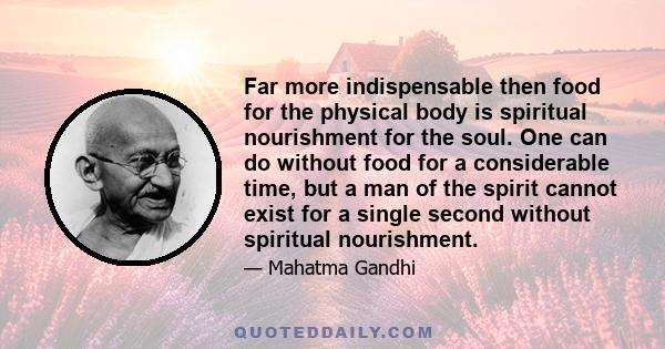 Far more indispensable then food for the physical body is spiritual nourishment for the soul. One can do without food for a considerable time, but a man of the spirit cannot exist for a single second without spiritual