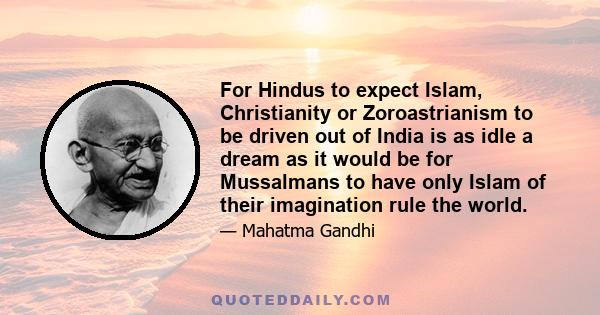 For Hindus to expect Islam, Christianity or Zoroastrianism to be driven out of India is as idle a dream as it would be for Mussalmans to have only Islam of their imagination rule the world.