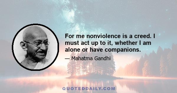 For me nonviolence is a creed. I must act up to it, whether I am alone or have companions.