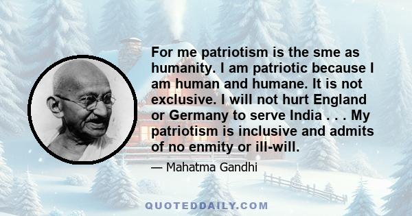 For me patriotism is the sme as humanity. I am patriotic because I am human and humane. It is not exclusive. I will not hurt England or Germany to serve India . . . My patriotism is inclusive and admits of no enmity or