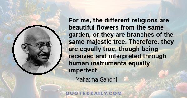 For me, the different religions are beautiful flowers from the same garden, or they are branches of the same majestic tree. Therefore, they are equally true, though being received and interpreted through human