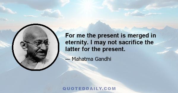 For me the present is merged in eternity. I may not sacrifice the latter for the present.