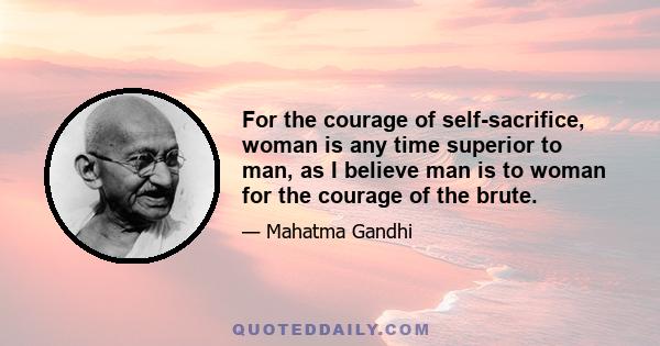 For the courage of self-sacrifice, woman is any time superior to man, as I believe man is to woman for the courage of the brute.