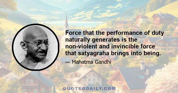 Force that the performance of duty naturally generates is the non-violent and invincible force that satyagraha brings into being.